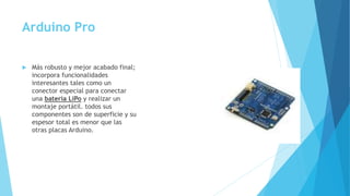 Arduino Pro
 Más robusto y mejor acabado final;
incorpora funcionalidades
interesantes tales como un
conector especial para conectar
una batería LiPo y realizar un
montaje portátil. todos sus
componentes son de superficie y su
espesor total es menor que las
otras placas Arduino.
 