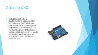 Arduino UNO
 Es la placa estándar y
posiblemente la más conocida y
documentada. Salió a la luz en
septiembre de 2010 sustituyendo
su predecesor Duemilanove con
varias mejoras de hardware que
consisten básicamente en el uso de
un USB HID própio en lugar de
utilizar un conversor FTDI para la
conexión USB.
 