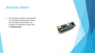 Arduino Nano
 Su principal ventaja es que puede
ser pinchado directamente sobre
una protoboard haciendo muy
cómodo el prototipo al igual que
el Arduino mini.
 