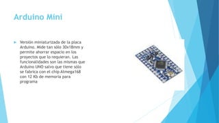 Arduino Mini
 Versión miniaturizada de la placa
Arduino. Mide tan sólo 30x18mm y
permite ahorrar espacio en los
proyectos que lo requieran. Las
funcionalidades son las mismas que
Arduino UNO salvo que tiene sólo
se fabrica con el chip Atmega168
con 12 Kb de memoria para
programa
 