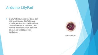 Arduino LilyPad
 El LilyPad Arduino es una placa con
microcontrolador diseñado para
prendas y e-textiles. Puede utilizar
con complementos similares como
fuentes de alimentación, sensores
actuadores unidos por hilo
conductor.
 