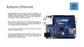 Arduino Ethernet
• La Arduino Ethernet es una placa electronica basada en el
ATmega328 (ficha técnica). Cuenta con 14 pines digitales de
entrada / salida, 6 entradas analógicas, un 16 MHz oscilador
de cristal, un RJ45 de conexión, un conector de alimentación,
una cabecera ICSP, y un botón de reinicio.
• NB: Contactos 10, 11, 12 y 13 están reservados para la
interfaz con el módulo Ethernet y no debe ser utilizado de
otra manera. Esto reduce el número de pines disponibles a 9,
con 4 disponibles como salidas PWM.
• Una alimentación opcional sobre módulo Ethernet se puede
agregar a la tarjeta también.
• La Ethernet se diferencia de otras placas ya que no tiene un
chip integrado controlador de USB a serie, pero tiene una
interfaz Wiznet Ethernet. Esta es la misma interfaz que se
encuentra en el escudo Ethernet.
 