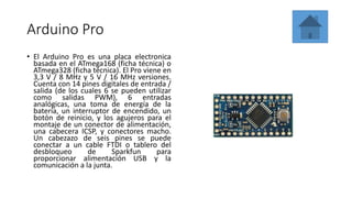 Arduino Pro
• El Arduino Pro es una placa electronica
basada en el ATmega168 (ficha técnica) o
ATmega328 (ficha técnica). El Pro viene en
3,3 V / 8 MHz y 5 V / 16 MHz versiones.
Cuenta con 14 pines digitales de entrada /
salida (de los cuales 6 se pueden utilizar
como salidas PWM), 6 entradas
analógicas, una toma de energía de la
batería, un interruptor de encendido, un
botón de reinicio, y los agujeros para el
montaje de un conector de alimentación,
una cabecera ICSP, y conectores macho.
Un cabezazo de seis pines se puede
conectar a un cable FTDI o tablero del
desbloqueo de Sparkfun para
proporcionar alimentación USB y la
comunicación a la junta.
 