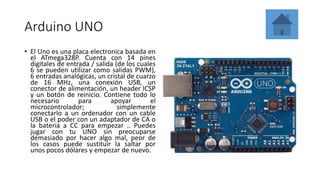 Arduino UNO
• El Uno es una placa electronica basada en
el ATmega328P. Cuenta con 14 pines
digitales de entrada / salida (de los cuales
6 se pueden utilizar como salidas PWM),
6 entradas analógicas, un cristal de cuarzo
de 16 MHz, una conexión USB, un
conector de alimentación, un header ICSP
y un botón de reinicio. Contiene todo lo
necesario para apoyar el
microcontrolador; simplemente
conectarlo a un ordenador con un cable
USB o el poder con un adaptador de CA o
la batería a CC para empezar .. Puedes
jugar con tu UNO sin preocuparse
demasiado por hacer algo mal, peor de
los casos puede sustituir la saltar por
unos pocos dólares y empezar de nuevo.
 