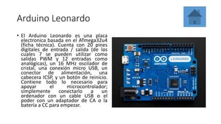 Arduino Leonardo
• El Arduino Leonardo es una placa
electronica basada en el ATmega32u4
(ficha técnica). Cuenta con 20 pines
digitales de entrada / salida (de los
cuales 7 se pueden utilizar como
salidas PWM y 12 entradas como
analógicas), un 16 MHz oscilador de
cristal, una conexión micro USB, un
conector de alimentación, una
cabecera ICSP, y un botón de reinicio.
Contiene todo lo necesario para
apoyar el microcontrolador;
simplemente conectarlo a un
ordenador con un cable USB o el
poder con un adaptador de CA o la
batería a CC para empezar.
 