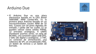 Arduino Due
• El Arduino Due es una placa
electronica basada en la CPU Atmel
SAM3X8E ARM Cortex-M3. Es la
primera placa Arduino basado en un
microcontrolador núcleo ARM de 32
bits. Cuenta con 54 pines digitales de
entrada / salida (de los cuales 12 se
pueden utilizar como salidas PWM),
12 entradas analógicas, 4 UARTs
(hardware puertos serie), un reloj de
84 MHz, una conexión capaz USB OTG,
2 DAC (de digital a analógico) , 2 TWI,
un conector de alimentación, una
cabecera de SPI, un encabezado JTAG,
un botón de reinicio y un botón de
borrado.
 