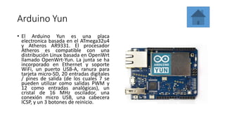 Arduino Yun
• El Arduino Yun es una placa
electronica basada en el ATmega32u4
y Atheros AR9331. El procesador
Atheros es compatible con una
distribución Linux basada en OpenWrt
llamado OpenWrt-Yun. La junta se ha
incorporado en Ethernet y soporte
WiFi, un puerto USB-A, ranura para
tarjeta micro-SD, 20 entradas digitales
/ pines de salida (de los cuales 7 se
pueden utilizar como salidas PWM y
12 como entradas analógicas), un
cristal de 16 MHz oscilador, una
conexión micro USB, una cabecera
ICSP, y un 3 botones de reinicio.
 
