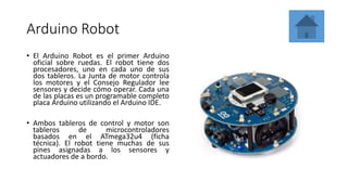 Arduino Robot
• El Arduino Robot es el primer Arduino
oficial sobre ruedas. El robot tiene dos
procesadores, uno en cada uno de sus
dos tableros. La Junta de motor controla
los motores y el Consejo Regulador lee
sensores y decide cómo operar. Cada una
de las placas es un programable completo
placa Arduino utilizando el Arduino IDE.
• Ambos tableros de control y motor son
tableros de microcontroladores
basados ​​en el ATmega32u4 (ficha
técnica). El robot tiene muchas de sus
pines asignadas a los sensores y
actuadores de a bordo.
 