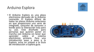 Arduino Esplora
• El Arduino Esplora es una placa
electronica derivado de la Arduino
Leonardo. El Esplora difiere de
todas las placas Arduino anteriores
en que proporciona una serie de
integrado, conjunto de sensores a
bordo para la interacción lista para
su uso. Está diseñado para
personas que quieren poner en
marcha con Arduino sin tener que
aprender sobre el sistema
electrónico primero. Para una
introducción paso a paso a la
Esplora, echa un vistazo a la Guía
de introducción a Esplora guía.
 
