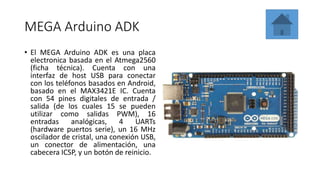 MEGA Arduino ADK
• El MEGA Arduino ADK es una placa
electronica basada en el Atmega2560
(ficha técnica). Cuenta con una
interfaz de host USB para conectar
con los teléfonos basados ​​en Android,
basado en el MAX3421E IC. Cuenta
con 54 pines digitales de entrada /
salida (de los cuales 15 se pueden
utilizar como salidas PWM), 16
entradas analógicas, 4 UARTs
(hardware puertos serie), un 16 MHz
oscilador de cristal, una conexión USB,
un conector de alimentación, una
cabecera ICSP, y un botón de reinicio.
 