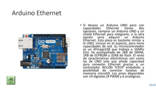 Arduino Ethernet
• Si deseas un Arduino UNO pero con
capacidades Ethernet tienes dos
opciones, comprar un Arduino UNO y un
shield Ethernet para integrarlo, o la otra
opción sería adquirir un Arduino
Ethernet. Esta placa es bastante similar a
la UNO, incluso en el aspecto, pero tiene
capacidades de red. Su microcontrolador
es un ATmega328 que trabaja a 16Mhz
(5v). Va acompañado de 2KB de SRAM,
1KB de EEPROM y 32KB de flash. El resto
de características electrónicas son como
las de UNO solo que añade capacidad
para conexión Ethernet gracias a un
controlador W5100 TCP/IP embebido y
posibilidad de conectar tarjetas de
memoria microSD. Los pines disponibles
son 14 digitales (4 PWM) y 6 analógicos.
 