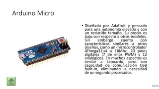 Arduino Micro
• Diseñado por Adafruit y pensado
para una autonomía elevada y con
un reducido tamaño. Su precio es
bajo con respecto a otros modelos.
Sin embargo cuenta con
características similares a otros
diseños, como un microcontrolador
ATmega32u4 a 16Mhz, 20 pines
digitales (7 de ellos PWM) y 12
analógicos. En muchos aspectos es
similar a Leonardo, pero con
capacidad de comunicación USB
built-in, eliminando la necesidad
de un segundo procesador.
 