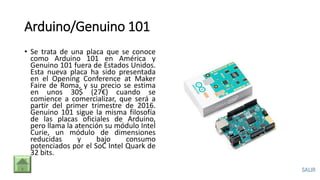 Arduino/Genuino 101
• Se trata de una placa que se conoce
como Arduino 101 en América y
Genuino 101 fuera de Estados Unidos.
Esta nueva placa ha sido presentada
en el Opening Conference at Maker
Faire de Roma, y su precio se estima
en unos 30$ (27€) cuando se
comience a comercializar, que será a
partir del primer trimestre de 2016.
Genuino 101 sigue la misma filosofía
de las placas oficiales de Arduino,
pero llama la atención su módulo Intel
Curie, un módulo de dimensiones
reducidas y bajo consumo
potenciados por el SoC Intel Quark de
32 bits.
 