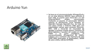 Arduino Yun
• Se basa en el microcontrolador ATmega32u4 y
en un chip Atheros AR9331 (que controla el
host USB, el puerto para micro-SD y la red
Ethernet/WiFi), ambos comunicados
mediante un puente. El procesador Atheros
soporta la distribución Linux basadas en
OpenWrt llamada OpenWrt-Yun. Se trata de
una placa similar a Arduino UNO pero con
capacidades nativas para conexión Ethernet,
WiFi, USB y micro-SD sin necesidad de
agregar o comprar shields aparte. Contiene 20
pines digitales, 7 pueden ser usados en modo
PWM y 12 como analógicos. El
microcontrolador ATmega32u4 de 16Mhz
trabaja a 5v y contiene una memoria de solo
32KB (4KB reservados al bootloader), SRAM
de solo 2,5KB y 1KB de EEPROM.
 