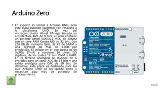 Arduino Zero
• En aspecto es similar a Arduino UNO, pero
esta placa esconde sorpresas con respecto a
la plataforma UNO. En vez del
microcontrolador Atmel ATmega basado en
arquitectura AVR de 8 bits, el Zero contiene
un potente Atmel SAMD21 MCU de 48Mhz
con un core ARM Cortex M0 de 32 bits. Con
256 KB de memoria flash, 32 KB de SRAM y
una EEPROM de más de 16KB por
emulación. El voltaje en el que opera es de
3v3/5v (7mA) y contiene 14 pines E/S
digitales, de los cuales 12 son PWM y UART.
En el terreno analógico se dispone de 6
entradas para un canal ADC de 12 bits y una
salida analógica para DAC de 10 bits. En
definitiva, esta placa va destinada para los
que Arduino UNO se les quede corto y
necesitan algo más de potencia de
procesamiento.
 