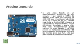 Arduino Leonardo
• Es una placa basada en un
microcontrolador ATmega32u4 de bajo
consumo y que trabaja a 16Mhz. La
memoria flash tiene una capacidad de
32KB (4KB para el bootloader) y 2.5KB de
SRAM. La EEPROM es de 1KB, también
muy similar a Arduino UNO en cuanto a
capacidades de almacenamiento. A nivel
electrónico y de voltajes es igual al UNO.
Pero este microcontrolador puede
manejar 20 pines digitales (7 de ellos
pueden ser manejados como PWM) y 12
pines analógicos. Como vemos, contiene
los mismos pines que Yun, solo que
prescinde de las funcionalidades de red.
 