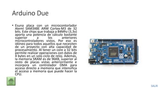 Arduino Due
• Esuna placa con un microcontorlador
Ateml SAM3X8E ARM Cortex-M3 de 32
bits. Este chips que trabaja a 84Mhz (3,3v)
aporta una potencia de cálculo bastante
superior a los anteriores
microcontroladores vistos. Por eso es
idóneo para todos aquellos que necesiten
de un proyecto con alta capacidad de
procesamiento. Al tener un core a 32 bits
permite realizar operaciones con datos de
4 bytes en un solo ciclo de reloj. Además,
la memoria SRAM es de 96KB, superior al
resto de placas vistas anteriormente e
incorpora un controlador DMA para
acceso directo a memoria que intensifica
el acceso a memoria que puede hacer la
CPU.
 