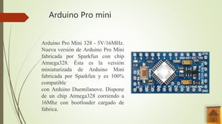 Arduino Pro mini
Arduino Pro Mini 328 - 5V/16MHz.
Nueva versión de Arduino Pro Mini
fabricada por Sparkfun con chip
Atmega328. Ésta es la versión
miniaturizada de Arduino Mini
fabricada por Sparkfun y es 100%
compatible
con Arduino Duemilanove. Dispone
de un chip Atmega328 corriendo a
16Mhz con bootloader cargado de
fabrica.
 