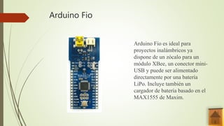 Arduino Fio
Arduino Fio es ideal para
proyectos inalámbricos ya
dispone de un zócalo para un
módulo XBee, un conector mini-
USB y puede ser alimentado
directamente por una batería
LiPo. Incluye también un
cargador de batería basado en el
MAX1555 de Maxim.
 