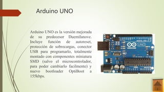 Arduino UNO
Arduino UNO es la versión mejorada
de su predecesor Duemilanove.
Incluye función de autoreset,
protección de sobrecargas, conector
USB para programarlo, totalmente
montado con componentes miniatura
SMD (salvo el microcontrolador,
para poder cambiarlo facilmente) y
nuevo bootloader OptiBoot a
155kbps.
 