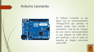 Arduino Leonardo
El Arduino Leonardo es una
placa con un microcontrolador
ATmega32U4 que permite un
diseño mucho más sencillo y
económico. Una de las ventajas
de este nuevo microcontrolador
es que dispone de USB nativo
por hardware y por lo tanto no
necesita de ningún conversión
serie-USB.
 