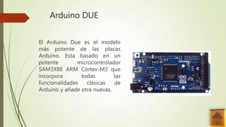 Arduino DUE
El Arduino Due es el modelo
más potente de las placas
Arduino. Esta basado en un
potente microcontrolador
SAM3X8E ARM Cortex-M3 que
incorpora todas las
funcionalidades clásicas de
Arduino y añade otra nuevas.
 