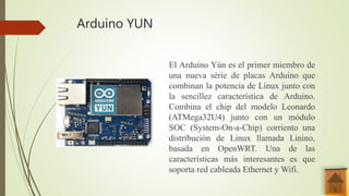 Arduino YUN
El Arduino Yún es el primer miembro de
una nueva série de placas Arduino que
combinan la potencia de Linux junto con
la sencillez característica de Arduino.
Combina el chip del modelo Leonardo
(ATMega32U4) junto con un módulo
SOC (System-On-a-Chip) corriento una
distribución de Linux llamada Linino,
basada en OpenWRT. Una de las
características más interesantes es que
soporta red cableada Ethernet y Wifi.
 
