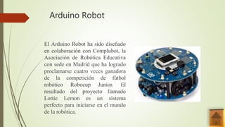 Arduino Robot
El Arduino Robot ha sido diseñado
en colaboración con Complubot, la
Asociación de Robótica Educativa
con sede en Madrid que ha logrado
proclamarse cuatro veces ganadora
de la competición de fútbol
robótico Robocup Junior. El
resultado del proyecto llamado
Lottie Lemon es un sistema
perfecto para iniciarse en el mundo
de la robótica.
 