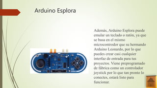 Arduino Esplora
Además, Arduino Esplora puede
emular un teclado o ratón, ya que
se basa en el mismo
microcontrodor que su hermando
Arduino Leonardo, por lo que
puedes crear casi cualquier
interfaz de entrada para tus
proyectos. Viene preprogramado
de fábrica como un controlador
joystick por lo que tan pronto lo
conectes, estará listo para
funcionar.
 