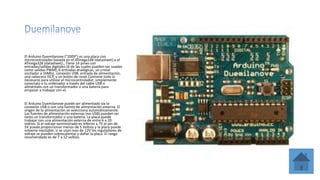 El Arduino Duemilanove ("2009") es una placa con
microcontrolador basada en el ATmega168 (datasheet) o el
ATmega328 (datasheet)., Tiene 14 pines con
entradas/salidas digitales (6 de las cuales pueden ser usadas
como salidas PWM), 6 entradas analógicas, un cristal
oscilador a 16Mhz, conexión USB, entrada de alimentación,
una cabecera ISCP, y un botón de reset.Contiene todo lo
necesario para utilizar el microcontrolador; simplemente
conectalo a tu ordenador a través del cable USB o
aliméntalo con un transformador o una batería para
empezar a trabajar con el.
El Arduino Duemilanove puede ser alimentado vía la
conexión USB o con una fuente de alimentación externa. El
origen de la alimentación se selecciona automáticamente.
Las fuentes de alimentación externas (no-USB) pueden ser
tanto un transformador o una batería. La placa puede
trabajar con una alimentación externa de entre 6 a 20
voltios. Si el voltaje suministrado es inferior a 7V el pin de
5V puede proporcionar menos de 5 Voltios y la placa puede
volverse inestable, si se usan mas de 12V los reguladores de
voltaje se pueden sobrecalentar y dañar la placa. El rango
recomendado es de 7 a 12 voltios.
 