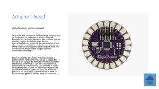 LilyPad Arduino, inteligencia textil
Dentro de esa tendencia del hardware abierto, uno
de los proyectos más destacados es Lilypad
Arduino, un conjunto de piezas electrónicas que se
pueden coser a los tejidos para darles
interactividad con sensores, luces o sonidos. Para
ello necesitamos distintos módulos electrónicos,
entre ellos un microcontrolador programable, hilo
conductor de electricidad y algún tipo de
suministro de energía.
El valor añadido de Lilypad Arduino, gracias al
potencial del hardware Arduino, es la capacidad
que da a los tejidos de detectar información sobre
el entorno, mediante el uso de sensores de luz,
movimiento o temperatura. Eso permite al tejido
ofrecer respuestas ante los cambios ambientales
(puede encenderse como un árbol de Navidad
gracias a las luces LED, puede funcionar ante las
vibraciones o generar sonido ante un estímulo…).
 