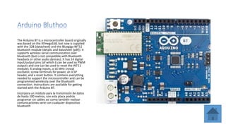 The Arduino BT is a microcontroller board originally
was based on the ATmega168, but now is supplied
with the 328 (datasheet) and the Bluegiga WT11
bluetooth module (details and datasheet [pdf]). It
supports wireless serial communication over
bluetooth (but is not compatible with Bluetooth
headsets or other audio devices). It has 14 digital
input/output pins (of which 6 can be used as PWM
outputs and one can be used to reset the WT11
module), 6 analog inputs, a 16 MHz crystal
oscillator, screw terminals for power, an ICSP
header, and a reset button. It contains everything
needed to support the microcontroller and can be
programmed wirelessly over the Bluetooth
connection. Instructions are available for getting
started with the Arduino BT.
Incorpora un módulo para la transmisión de datos
de hasta 100 metros, con esta placa podrás
programar sin cables asi como también realizar
comunicaciones serie con cualquier dispositivo
bluetooth
 