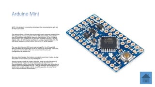 NOTE: this product is currently retired and the documentation will not
be kept up-to-date
The Arduino Mini is a small microcontroller board originally based on the
ATmega168, but now supplied with the 328.(datasheet), intended for
use on breadboards and when space is at a premium. It has 14 digital
input/output pins (of which 6 can be used as PWM outputs), 8 analog
inputs, and a 16 MHz crystal oscillator. It can be programmed with the
USB Serial adapter or other USB or RS232 to TTL serial adapter.
The new Mini (revision 05) has a new package for the ATmega328,
which enables all components to be on the top of the board. It also has
an onboard reset button. The new version has the same pin
configuration as revision 04.
Warning: Don't power the Arduino mini with more than 9 volts, or plug
the power in backwards: you'll probably kill it.
Versión miniaturizada de la placa Arduino. Mide tan sólo 30x18mm y
permite ahorrar espacio en los proyectos que lo requieran. Las
funcionalidades son las misma que Arduino UNO salvo que tiene sólo se
fabrica con el chip Atmega168 con 12Kb de memoria para programa. El
bootloader es algo antiguo y tarda unos 10 segundos arrancar (en el
UNO es prácticamente instantáneo).
 
