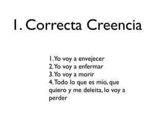 1. Correcta Creencia

     1.Yo voy a envejecer
     2.Yo voy a enfermar
     3.Yo voy a morir
     4. Todo lo que es mío, que
     quiero y me deleita, lo voy a
     perder
 