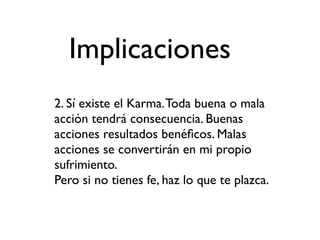 Implicaciones
2. Sí existe el Karma. Toda buena o mala
acción tendrá consecuencia. Buenas
acciones resultados benéﬁcos. Malas
acciones se convertirán en mi propio
sufrimiento.
Pero si no tienes fe, haz lo que te plazca.
 