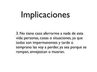 Implicaciones
3. No tiene caso aferrarme a nada de esta
vida: personas, cosas o situaciones, ya que
todas son impermanentes y tarde o
temprano las voy a perder, ya sea porque se
rompan, envejezcan o mueran.
 