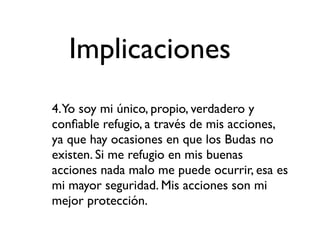 Implicaciones
4.Yo soy mi único, propio, verdadero y
conﬁable refugio, a través de mis acciones,
ya que hay ocasiones en que los Budas no
existen. Si me refugio en mis buenas
acciones nada malo me puede ocurrir, esa es
mi mayor seguridad. Mis acciones son mi
mejor protección.
 