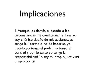 Implicaciones
1. Aunque los demás, el pasado o las
circunstancias me condicionan, al ﬁnal yo
soy el único dueño de mis acciones, yo
tengo la libertad o no de hacerlas, yo
decido, yo tengo el poder, yo tengo el
control y por lo tanto yo tengo la
responsabilidad.Yo soy mi propio juez y mi
propio policía.
 