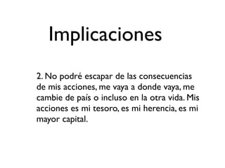 Implicaciones
2. No podré escapar de las consecuencias
de mis acciones, me vaya a donde vaya, me
cambie de país o incluso en la otra vida. Mis
acciones es mi tesoro, es mi herencia, es mi
mayor capital.
 