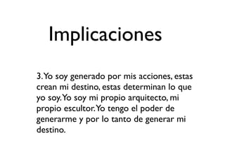 Implicaciones
3.Yo soy generado por mis acciones, estas
crean mi destino, estas determinan lo que
yo soy.Yo soy mi propio arquitecto, mi
propio escultor.Yo tengo el poder de
generarme y por lo tanto de generar mi
destino.
 