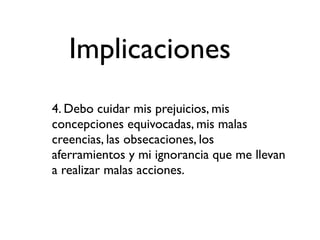 Implicaciones
4. Debo cuidar mis prejuicios, mis
concepciones equivocadas, mis malas
creencias, las obsecaciones, los
aferramientos y mi ignorancia que me llevan
a realizar malas acciones.
 