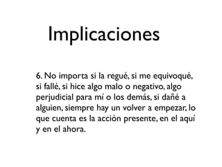 Implicaciones
6. No importa si la regué, si me equivoqué,
si fallé, si hice algo malo o negativo, algo
perjudicial para mí o los demás, si dañé a
alguien, siempre hay un volver a empezar, lo
que cuenta es la acción presente, en el aquí
y en el ahora.
 