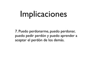 Implicaciones
7. Puedo perdonarme, puedo perdonar,
puedo pedir perdón y puedo aprender a
aceptar el perdón de los demás.
 
