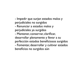 - Impedir que surjan estados malos y
perjudiciales no surgidos
- Renunciar a estados malos y
perjudiciales ya surgidos
- Mantener, conservar, clariﬁcar,
desarrollar plenamente y llevar a su
perfección estados beneﬁciosos surgidos
- Fomentar, desarrollar y cultivar estados
beneﬁcios no surgidos aún
 