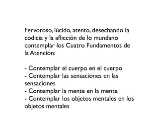 Fervoroso, lúcido, atento, desechando la
codicia y la aﬂicción de lo mundano
contemplar los Cuatro Fundamentos de
la Atención:

- Contemplar el cuerpo en el cuerpo
- Contemplar las sensaciones en las
sensaciones
- Contemplar la mente en la mente
- Contemplar los objetos mentales en los
objetos mentales
 