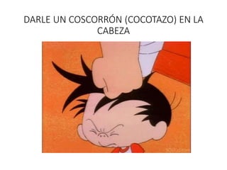 DARLE UN COSCORRÓN (COCOTAZO) EN LA
CABEZA
 