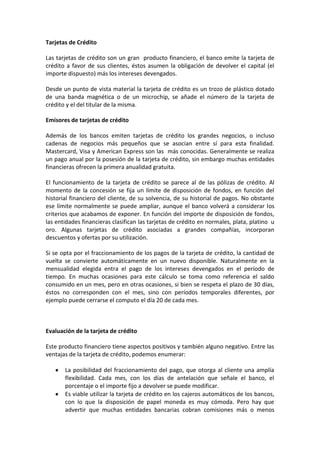 Tarjetas de Crédito

Las tarjetas de crédito son un gran producto financiero, el banco emite la tarjeta de
crédito a favor de sus clientes, éstos asumen la obligación de devolver el capital (el
importe dispuesto) más los intereses devengados.

Desde un punto de vista material la tarjeta de crédito es un trozo de plástico dotado
de una banda magnética o de un microchip, se añade el número de la tarjeta de
crédito y el del titular de la misma.

Emisores de tarjetas de crédito

Además de los bancos emiten tarjetas de crédito los grandes negocios, o incluso
cadenas de negocios más pequeños que se asocian entre sí para esta finalidad.
Mastercard, Visa y American Express son las más conocidas. Generalmente se realiza
un pago anual por la posesión de la tarjeta de crédito, sin embargo muchas entidades
financieras ofrecen la primera anualidad gratuita.

El funcionamiento de la tarjeta de crédito se parece al de las pólizas de crédito. Al
momento de la concesión se fija un límite de disposición de fondos, en función del
historial financiero del cliente, de su solvencia, de su historial de pagos. No obstante
ese límite normalmente se puede ampliar, aunque el banco volverá a considerar los
criterios que acabamos de exponer. En función del importe de disposición de fondos,
las entidades financieras clasifican las tarjetas de crédito en normales, plata, platino u
oro. Algunas tarjetas de crédito asociadas a grandes compañías, incorporan
descuentos y ofertas por su utilización.

Si se opta por el fraccionamiento de los pagos de la tarjeta de crédito, la cantidad de
vuelta se convierte automáticamente en un nuevo disponible. Naturalmente en la
mensualidad elegida entra el pago de los intereses devengados en el período de
tiempo. En muchas ocasiones para este cálculo se toma como referencia el saldo
consumido en un mes, pero en otras ocasiones, si bien se respeta el plazo de 30 días,
éstos no corresponden con el mes, sino con períodos temporales diferentes, por
ejemplo puede cerrarse el computo el día 20 de cada mes.



Evaluación de la tarjeta de crédito

Este producto financiero tiene aspectos positivos y también alguno negativo. Entre las
ventajas de la tarjeta de crédito, podemos enumerar:

       La posibilidad del fraccionamiento del pago, que otorga al cliente una amplía
       flexibilidad. Cada mes, con los días de antelación que señale el banco, el
       porcentaje o el importe fijo a devolver se puede modificar.
       Es viable utilizar la tarjeta de crédito en los cajeros automáticos de los bancos,
       con lo que la disposición de papel moneda es muy cómoda. Pero hay que
       advertir que muchas entidades bancarias cobran comisiones más o menos
 