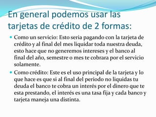 En general podemos usar las
tarjetas de crédito de 2 formas:
 Como un servicio: Esto seria pagando con la tarjeta de
  crédito y al final del mes liquidar toda nuestra deuda,
  esto hace que no generemos intereses y el banco al
  final del año, semestre o mes te cobrara por el servicio
  solamente.
 Como crédito: Este es el uso principal de la tarjeta y lo
  que hace es que si al final del periodo no liquidas tu
  deuda el banco te cobra un interés por el dinero que te
  esta prestando, el interés es una tasa fija y cada banco y
  tarjeta maneja una distinta.
 