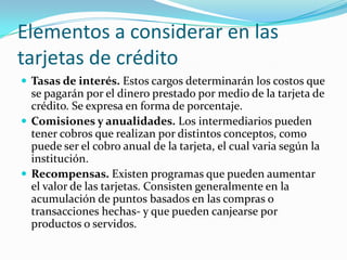 Elementos a considerar en las
tarjetas de crédito
 Tasas de interés. Estos cargos determinarán los costos que
  se pagarán por el dinero prestado por medio de la tarjeta de
  crédito. Se expresa en forma de porcentaje.
 Comisiones y anualidades. Los intermediarios pueden
  tener cobros que realizan por distintos conceptos, como
  puede ser el cobro anual de la tarjeta, el cual varia según la
  institución.
 Recompensas. Existen programas que pueden aumentar
  el valor de las tarjetas. Consisten generalmente en la
  acumulación de puntos basados en las compras o
  transacciones hechas- y que pueden canjearse por
  productos o servidos.
 