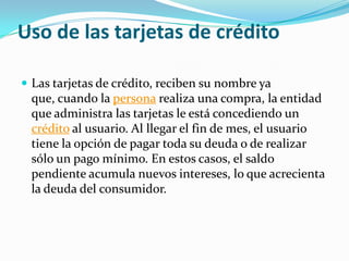 Uso de las tarjetas de crédito

 Las tarjetas de crédito, reciben su nombre ya
 que, cuando la persona realiza una compra, la entidad
 que administra las tarjetas le está concediendo un
 crédito al usuario. Al llegar el fin de mes, el usuario
 tiene la opción de pagar toda su deuda o de realizar
 sólo un pago mínimo. En estos casos, el saldo
 pendiente acumula nuevos intereses, lo que acrecienta
 la deuda del consumidor.
 